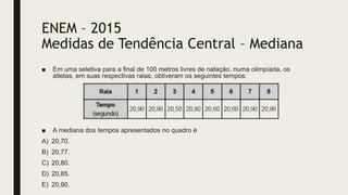 ENEM – 2015
Medidas de Tendência Central – Mediana
■ Em uma seletiva para a final de 100 metros livres de natação, numa olimpíada, os
atletas, em suas respectivas raias, obtiveram os seguintes tempos:
■ A mediana dos tempos apresentados no quadro é
A) 20,70.
B) 20,77.
C) 20,80.
D) 20,85.
E) 20,90.
 