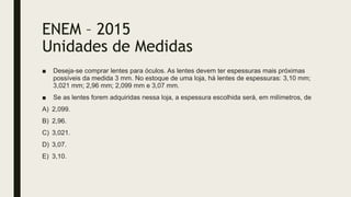 ENEM – 2015
Unidades de Medidas
■ Deseja-se comprar lentes para óculos. As lentes devem ter espessuras mais próximas
possíveis da medida 3 mm. No estoque de uma loja, há lentes de espessuras: 3,10 mm;
3,021 mm; 2,96 mm; 2,099 mm e 3,07 mm.
■ Se as lentes forem adquiridas nessa loja, a espessura escolhida será, em milímetros, de
A) 2,099.
B) 2,96.
C) 3,021.
D) 3,07.
E) 3,10.
 