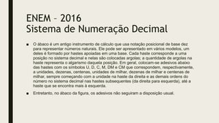 ENEM – 2016
Sistema de Numeração Decimal
■ O ábaco é um antigo instrumento de cálculo que usa notação posicional de base dez
para representar números naturais. Ele pode ser apresentado em vários modelos, um
deles é formado por hastes apoiadas em uma base. Cada haste corresponde a uma
posição no sistema decimal e nelas são colocadas argolas; a quantidade de argolas na
haste representa o algarismo daquela posição. Em geral, colocam-se adesivos abaixo
das hastes com os símbolos U, D, C, M, DM e CM que correspondem, respectivamente,
a unidades, dezenas, centenas, unidades de milhar, dezenas de milhar e centenas de
milhar, sempre começando com a unidade na haste da direita e as demais ordens do
número no sistema decimal nas hastes subsequentes (da direita para esquerda), até a
haste que se encontra mais à esquerda.
■ Entretanto, no ábaco da figura, os adesivos não seguiram a disposição usual.
 