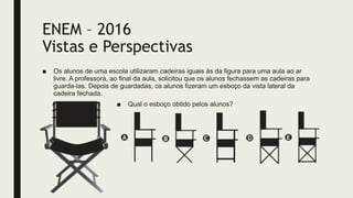ENEM – 2016
Vistas e Perspectivas
■ Os alunos de uma escola utilizaram cadeiras iguais às da figura para uma aula ao ar
livre. A professora, ao final da aula, solicitou que os alunos fechassem as cadeiras para
guarda-las. Depois de guardadas, os alunos fizeram um esboço da vista lateral da
cadeira fechada.
■ Qual o esboço obtido pelos alunos?
 