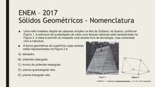 ENEM – 2017
Sólidos Geométricos - Nomenclatura
■ Uma rede hoteleira dispõe de cabanas simples na ilha de Gotland, na Suécia, conforme
Figura 1. A estrutura de sustentação de cada uma dessas cabanas está representada na
Figura 2. A ideia é permitir ao hóspede uma estada livre de tecnologia, mas conectada
com a natureza.
■ A forma geométrica da superfície cujas arestas
estão representadas na Figura 2 é
A) tetraedro.
B) pirâmide retangular.
C) tronco de pirâmide retangular.
D) prisma quadrangular reto.
E) prisma triangular reto.
 