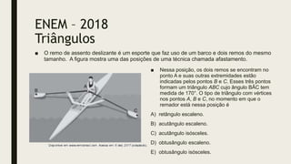 ENEM – 2018
Triângulos
■ O remo de assento deslizante é um esporte que faz uso de um barco e dois remos do mesmo
tamanho. A figura mostra uma das posições de uma técnica chamada afastamento.
■ Nessa posição, os dois remos se encontram no
ponto A e suas outras extremidades estão
indicadas pelos pontos B e C. Esses três pontos
formam um triângulo ABC cujo ângulo BÂC tem
medida de 170°. O tipo de triângulo com vértices
nos pontos A, B e C, no momento em que o
remador está nessa posição é
A) retângulo escaleno.
B) acutângulo escaleno.
C) acutângulo isósceles.
D) obtusângulo escaleno.
E) obtusângulo isósceles.
 