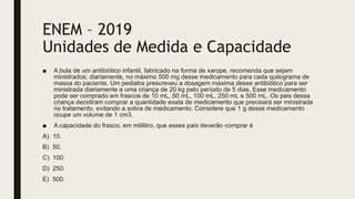 ENEM – 2019
Unidades de Medida e Capacidade
■ A bula de um antibiótico infantil, fabricado na forma de xarope, recomenda que sejam
ministrados, diariamente, no máximo 500 mg desse medicamento para cada quilograma de
massa do paciente. Um pediatra prescreveu a dosagem máxima desse antibiótico para ser
ministrada diariamente a uma criança de 20 kg pelo período de 5 dias. Esse medicamento
pode ser comprado em frascos de 10 mL, 50 mL, 100 mL, 250 mL e 500 mL. Os pais dessa
criança decidiram comprar a quantidade exata de medicamento que precisará ser ministrada
no tratamento, evitando a sobra de medicamento. Considere que 1 g desse medicamento
ocupe um volume de 1 cm3.
■ A capacidade do frasco, em mililitro, que esses pais deverão comprar é
A) 10.
B) 50.
C) 100.
D) 250.
E) 500.
 