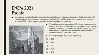 ENEM 2021
Escala
■ Um parque temático brasileiro construiu uma réplica em miniatura do castelo de Liechtenstein. O
castelo original, representado na imagem, está situado na Alemanha e foi reconstruído entre os
anos de 1840 e 1842, após duas destruições causadas por guerras.
■ O castelo possui uma ponte de 38,4 m de comprimento e
1,68 m de largura. O artesão que trabalhou para o parque
produziu a réplica do castelo, em escala. Nessa obra, as
medidas do comprimento e da largura da ponte eram,
respectivamente, 160 cm e 7 cm.
■ A escala utilizada para fazer a réplica é
A) 1 : 576
B) 1 : 240
C) 1 : 24
D) 1 : 4,2
E) 1 : 2,4
 