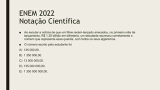 ENEM 2022
Notação Científica
■ Ao escutar a notícia de que um filme recém-lançado arrecadou, no primeiro mês de
lançamento, R$ 1,35 bilhão em bilheteria, um estudante escreveu corretamente o
número que representa essa quantia, com todos os seus algarismos.
■ O número escrito pelo estudante foi
A) 135 000,00.
B) 1 350 000,00.
C) 13 500 000,00.
D) 135 000 000,00.
E) 1 350 000 000,00.
 