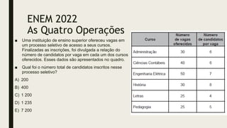 ENEM 2022
As Quatro Operações
■ Uma instituição de ensino superior ofereceu vagas em
um processo seletivo de acesso a seus cursos.
Finalizadas as inscrições, foi divulgada a relação do
número de candidatos por vaga em cada um dos cursos
oferecidos. Esses dados são apresentados no quadro.
■ Qual foi o número total de candidatos inscritos nesse
processo seletivo?
A) 200
B) 400
C) 1 200
D) 1 235
E) 7 200
 