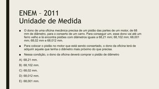 ENEM – 2011
Unidade de Medida
■ O dono de uma oficina mecânica precisa de um pistão das partes de um motor, de 68
mm de diâmetro, para o conserto de um carro. Para conseguir um, esse dono vai até um
ferro velho e lá encontra pistões com diâmetros iguais a 68,21 mm; 68,102 mm; 68,001
mm; 68,02 mm e 68,012 mm.
■ Para colocar o pistão no motor que está sendo consertado, o dono da oficina terá de
adquirir aquele que tenha o diâmetro mais próximo do que precisa.
■ Nessa condição, o dono da oficina deverá comprar o pistão de diâmetro
A) 68,21 mm.
B) 68,102 mm.
C) 68,02 mm.
D) 68,012 mm.
E) 68,001 mm.
 