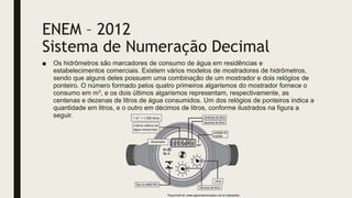 ENEM – 2012
Sistema de Numeração Decimal
■ Os hidrômetros são marcadores de consumo de água em residências e
estabelecimentos comerciais. Existem vários modelos de mostradores de hidrômetros,
sendo que alguns deles possuem uma combinação de um mostrador e dois relógios de
ponteiro. O número formado pelos quatro primeiros algarismos do mostrador fornece o
consumo em m3, e os dois últimos algarismos representam, respectivamente, as
centenas e dezenas de litros de água consumidos. Um dos relógios de ponteiros indica a
quantidade em litros, e o outro em décimos de litros, conforme ilustrados na figura a
seguir.
 