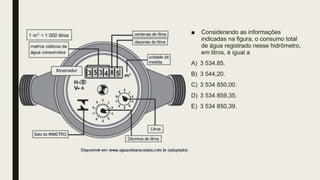 ■ Considerando as informações
indicadas na figura, o consumo total
de água registrado nesse hidrômetro,
em litros, é igual a
A) 3 534,85.
B) 3 544,20.
C) 3 534 850,00.
D) 3 534 859,35.
E) 3 534 850,39.
 