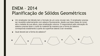 ENEM – 2014
Planificação de Sólidos Geométricos
■ Um sinalizador de trânsito tem o formato de um cone circular reto. O sinalizador precisa
ser revestido externamente com adesivo fluorescente, desde sua base (base do cone)
até a metade de sua altura, para sinalização noturna. O responsável pela colocação do
adesivo precisa fazer o corte do material de maneira que a forma do adesivo
corresponda exatamente à parte da superfície lateral a ser revestida.
■ Qual deverá ser a forma do adesivo?
 