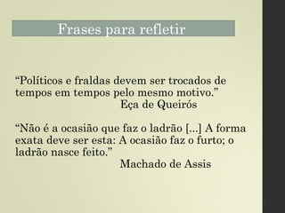 Frases para refletir
“Políticos e fraldas devem ser trocados de
tempos em tempos pelo mesmo motivo.”
Eça de Queirós
“Não é a ocasião que faz o ladrão [...] A forma
exata deve ser esta: A ocasião faz o furto; o
ladrão nasce feito.”
Machado de Assis
 