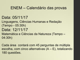 ENEM – Calendário das provas
Data: 05/11/17
Linguagens, Ciências Humanas e Redação
(Tempo - 05:30h)
Data: 12/11/17
Matemática e Ciências da Natureza (Tempo –
04:30h)
Cada área contará com 45 perguntas de múltipla
escolha, com cinco alternativas (A – E), totalizando
180 questões.
 