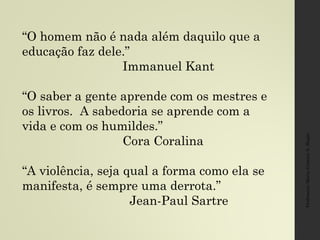 Professora:MariaCristinaA.Biagio
“O homem não é nada além daquilo que a
educação faz dele.”
Immanuel Kant
“O saber a gente aprende com os mestres e
os livros. A sabedoria se aprende com a
vida e com os humildes.”
Cora Coralina
“A violência, seja qual a forma como ela se
manifesta, é sempre uma derrota.”
Jean-Paul Sartre
 