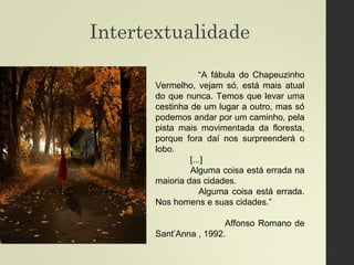 Intertextualidade
“A fábula do Chapeuzinho
Vermelho, vejam só, está mais atual
do que nunca. Temos que levar uma
cestinha de um lugar a outro, mas só
podemos andar por um caminho, pela
pista mais movimentada da floresta,
porque fora daí nos surpreenderá o
lobo.
[...]
Alguma coisa está errada na
maioria das cidades.
Alguma coisa está errada.
Nos homens e suas cidades.”
Affonso Romano de
Sant’Anna , 1992.
 