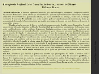 Professora:MariaCristinaA.Biagio
Redação de Raphael Luan Carvalho de Souza, 18 anos, de Niterói
Folha em Branco
 
Durante o século XX, o estímulo à produção industrial, por Getúlio Vargas, e o incentivo à integração nacional,
de Juscelino Kubitschek, foram fatores que possibilitaram a popularização dos meios de comunicação no Brasil.
Com isso, cresceu também a publicidade infantil, que busca introduzir nas crianças, desde cedo, o princípio
capitalista de consumo. No entanto, essa visão negativa pode ser significativamente minimizada, desde que
acompanhada de uma forte base educacional que auxilia as crianças a discernir por meio do desenvolvimento de
senso crítico próprio.
É indiscutível a presença de fatores prejudiciais nas propagandas dirigidas a essa faixa etária. Segundo
o conceito de felicidade, discutido na filosofia da antiguidade por Aristóteles, a eudaimonia é alcançada com a
união equilibrada entre razão e satisfação de prazeres. Contudo, evidencia-se que, na infância, o indivíduo não
possui ainda discernimento racional suficiente, o que faz com que a criança, ao ter acesso a publicidades, pense
que o produto divulgado é extremamente necessário. O uso do computador e da Internet influenciou
significativamente as relações humanas, sobretudo no que se refere à comunicação. No entanto, nenhuma outra
forma de comunicação pode ser considerada mais natural do que aquela que acontece “cara a cara”.
Entretanto, essa tendência pode ser revertida se somada à instrução adequada do público-alvo do mercado
publicitário infantil. Segundo a tábula rasa de John Locke, nascemos como uma folha em branco, sem
conhecimento, e o adquirimos por meio da experiência. A partir desse pensamento, é possível entender que é
função dos pais educar as crianças, haja vista que estas são influenciadas pelo meio em que vivem. Com o apoio
da base familiar, somada à escolar, cria-se o senso crítico, que possibilita a gradativa menor influência da
linguagem publicitária. Desse modo, evidencia-se que o poder de persuasão do mercado apelativo não é
absoluto.
Por fim, entende-se que, embora a publicidade infantil seja preocupante, tal efeito é reduzido com o
desenvolvimento do senso crítico, seja na base familiar, seja na escolar. A fim de atenuar o problema, o
Estado deve implementar, no ensino de base, projetos educacionais de análise de linguagens com o auxílio do
Ministério da Educação e Cultura e governos municipais, visando a evidenciar, para a faixa etária infantil, a
suma relevância da consciência sobre reais necessidades de consumo. Dessa forma, a folha em branco ao nascer
poderá ser preenchida, formando cidadãos, de fato, conscientes.
Leia mais sobre esse assunto em
 http://oglobo.globo.com/sociedade/educacao/enem-e-vestibular/enem-2014-leia-exemplos-redacao-nota-1000-15050154#ixzz3cmaPkjEf 
 