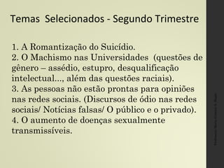 Temas Selecionados - Segundo Trimestre
Professora:MariaCristinaA.Biagio
1. A Romantização do Suicídio.
2. O Machismo nas Universidades (questões de
gênero – assédio, estupro, desqualificação
intelectual..., além das questões raciais).
3. As pessoas não estão prontas para opiniões
nas redes sociais. (Discursos de ódio nas redes
sociais/ Notícias falsas/ O público e o privado).
4. O aumento de doenças sexualmente
transmissíveis.
 