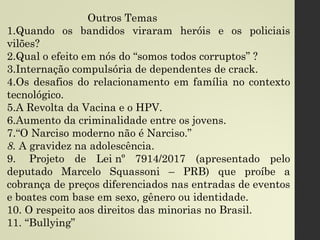 Outros Temas
1.Quando os bandidos viraram heróis e os policiais
vilões?
2.Qual o efeito em nós do “somos todos corruptos” ?
3.Internação compulsória de dependentes de crack.
4.Os desafios do relacionamento em família no contexto
tecnológico.
5.A Revolta da Vacina e o HPV.
6.Aumento da criminalidade entre os jovens.
7.“O Narciso moderno não é Narciso.”
8. A gravidez na adolescência.
9.  Projeto de Lei nº 7914/2017 (apresentado pelo
deputado Marcelo Squassoni – PRB) que proíbe a
cobrança de preços diferenciados nas entradas de eventos
e boates com base em sexo, gênero ou identidade.
10. O respeito aos direitos das minorias no Brasil.
11. “Bullying”
 