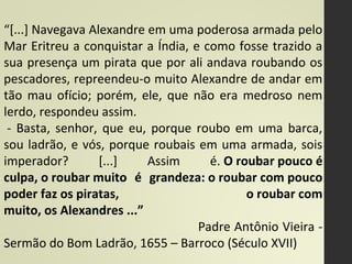 “[...] Navegava Alexandre em uma poderosa armada pelo
Mar Eritreu a conquistar a Índia, e como fosse trazido a
sua presença um pirata que por ali andava roubando os
pescadores, repreendeu-o muito Alexandre de andar em
tão mau ofício; porém, ele, que não era medroso nem
lerdo, respondeu assim.
- Basta, senhor, que eu, porque roubo em uma barca,
sou ladrão, e vós, porque roubais em uma armada, sois
imperador? [...] Assim é. O roubar pouco é 
culpa, o roubar muito  é  grandeza: o roubar com pouco 
poder faz os piratas,   o roubar com 
muito, os Alexandres ...”
Padre Antônio Vieira -
Sermão do Bom Ladrão, 1655 – Barroco (Século XVII)
 