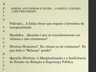 Policiais... A linha tênue que separa o heroísmo da
marginalidade.
Bandidos... Quando é que se transformaram em
vítimas e não criminosos?
Direitos Humanos? Da vítima ou do criminoso? De
que lado a “Balança” pende?
Questão História: A Marginalização e a Ineficiência
do Estado em Relação à Segurança Pública.
HERÓIS, ANTI-HERÓIS E VILÕES ... O DIFÍCIL CAMINHO
A SER PERCORRIDO
A
g
o
r
a
e
u
e
r
a
h
e
r
ó
i
 