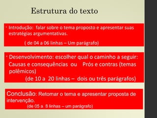 Estrutura do texto
• Introdução: falar sobre o tema proposto e apresentar suas
estratégias argumentativas.
( de 04 a 06 linhas – Um parágrafo)
• Desenvolvimento: escolher qual o caminho a seguir:
Causas e consequências ou Prós e contras (temas
polêmicos)
(de 10 a 20 linhas – dois ou três parágrafos)
Conclusão: Retomar o tema e apresentar proposta de
intervenção.
(de 05 a 8 linhas – um parágrafo)
 