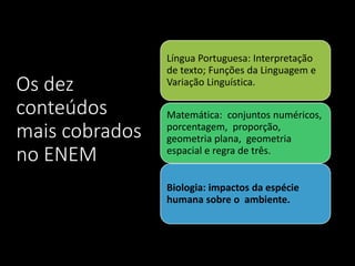 Os dez
conteúdos
mais cobrados
no ENEM
Língua Portuguesa: Interpretação
de texto; Funções da Linguagem e
Variação Linguística.
Matemática: conjuntos numéricos,
porcentagem, proporção,
geometria plana, geometria
espacial e regra de três.
Biologia: impactos da espécie
humana sobre o ambiente.
 