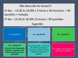 Não descuide do tempo!!!
1º dia – 13:30 às 19:00h ( 5 horas e 30 minutos) = 90
questões + redação
2º dia – 13:30 às 18:30h (5 horas) = 90 questões
Sugestão
1h – questão 24 2h – questão 48 3h – questão 72
4h – questão 96
(Como 4h são 90 questões,
sobrarão 6 questões que
ficaram pendentes para
resolução)
No primeiro dia – você terá
1h e 30min para fazer o
rascunho, passar a limpo a
redação e preencher o
gabarito
Em média, 20 minutos para
preencher o gabarito
 