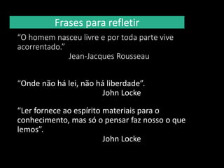 Frases para refletir
“O homem nasceu livre e por toda parte vive
acorrentado.”
Jean-Jacques Rousseau
“Onde não há lei, não há liberdade”.
John Locke
“Ler fornece ao espírito materiais para o
conhecimento, mas só o pensar faz nosso o que
lemos”.
John Locke
 