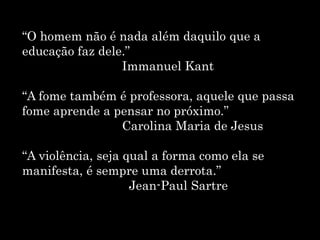 “O homem não é nada além daquilo que a
educação faz dele.”
Immanuel Kant
“A fome também é professora, aquele que passa
fome aprende a pensar no próximo.”
Carolina Maria de Jesus
“A violência, seja qual a forma como ela se
manifesta, é sempre uma derrota.”
Jean-Paul Sartre
 