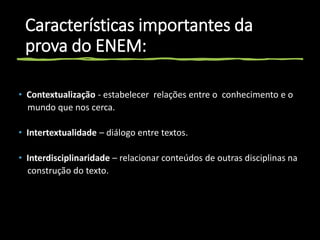 Características importantes da
prova do ENEM:
• Contextualização - estabelecer relações entre o conhecimento e o
mundo que nos cerca.
• Intertextualidade – diálogo entre textos.
• Interdisciplinaridade – relacionar conteúdos de outras disciplinas na
construção do texto.
 