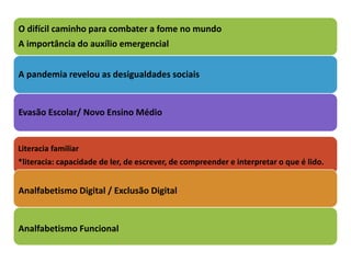 O difícil caminho para combater a fome no mundo
A importância do auxílio emergencial
A pandemia revelou as desigualdades sociais
Evasão Escolar/ Novo Ensino Médio
Literacia familiar
*literacia: capacidade de ler, de escrever, de compreender e interpretar o que é lido.
Analfabetismo Digital / Exclusão Digital
Analfabetismo Funcional
 