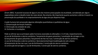 (Enem 2001) A possível escassez de água é uma das maiores preocupações da atualidade, considerada por alguns
especialistas como o desafio maior do novo século. No entanto, tão importante quanto aumentar a oferta é investir na
preservação da qualidade e no reaproveitamento da água de que dispomos hoje.
A ação humana tem provocado algumas alterações quantitativas e qualitativas da água:
I. Contaminação de lençóis freáticos.
II. Diminuição da umidade do solo.
III. Enchentes e inundações.
Pode-se afirmar que as principais ações humanas associadas às alterações I, II e III são, respectivamente,
a) uso de fertilizantes e aterros sanitários / lançamento de gases poluentes / canalização de córregos e rios.
b) lançamento de gases poluentes / lançamento de lixo nas ruas / construção de aterros sanitários.
c) uso de fertilizantes e aterros sanitários / desmatamento/impermeabilização do solo urbano.
d) lançamento de lixo nas ruas / uso de fertilizantes / construção de aterros sanitários.
e) construção de barragens / uso de fertilizantes / construção de aterros sanitários.
 