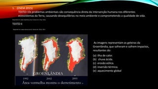 1. (ENEM 2015)
TEXTO I Os problemas ambientais são consequência direta da intervenção humana nos diferentes
ecossistemas da Terra, causando desequilíbrios no meio ambiente e comprometendo a qualidade de vida.
Disponível em: www.repository.utl.pt. Acesso em: 29 jul. 2012.
TEXTO II
Disponível em: www.netuno.eco.br. Acesso em: 29 jul. 2012.
As imagens representam as geleiras da
Groenlândia, que sofreram e sofrem impactos,
resultantes do:
(a) ilha de calor.
(b) chuva ácida.
(c) erosão eólica.
(d) inversão térmica.
(e) aquecimento global
 