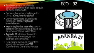 ECO - 92• Estabelecer um modelo de
desenvolvimento mais justo através
da sustentabilidade.
• Convenção sobre mudança do
clima: aquecimento global
• Convenção sobre diversidade
biológica: preservação de
ecossistemas
• Implantação das agendas para –
estabelecer estratégias globais de
desenvolvimento sustentável
• Agenda 21: desenvolvimento
sustentável e mudanças nos
padrões de consumo.
• Fica estabelecido os encontros
anuais denominados COP
(Conferência Geral das Partes)
 