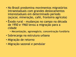 • No Brasil predomina movimentos migratórios
intraestaduais com grandes deslocamentos
interestaduais em determinado período
(açúcar, mineração, café, fronteira agrícola)
• Êxodo rural - mudanças no campo na década
de 1950 e 1960 levou a migração para a
cidade
• Mecanização, agronegócio, concentração fundiária
• Sobrecarga na estrutura urbana
• Migração de retorno
• Migração sazonal e pendular
 