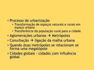 • Processo de urbanização
• Transformação de espaços naturais e rurais em
espaço urbano
• Transferência da população rural para a cidade
• Aglomerações urbanas  Metrópoles
• Conurbação  ligação da malha urbana
• Quando duas metrópoles se relacionam se
forma uma megalópole
• Cidades globais - cidades com influência
global
 