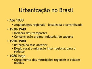 Urbanização no Brasil
• Até 1930
• Arquipélagos regionais - localizada e centralizada
• 1930-1940
• Melhora dos transportes
• Concentração urbano-industrial do sudeste
• 1950-1980
• Reforço da fase anterior
• Êxodo rural e migração inter-regional para o
sudeste
• 1980-hoje
• Crescimento das metrópoles regionais e cidades
médias
 