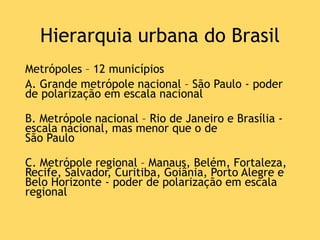Hierarquia urbana do Brasil
Metrópoles – 12 municípios
A. Grande metrópole nacional – São Paulo - poder
de polarização em escala nacional
B. Metrópole nacional – Rio de Janeiro e Brasília -
escala nacional, mas menor que o de
São Paulo
C. Metrópole regional – Manaus, Belém, Fortaleza,
Recife, Salvador, Curitiba, Goiânia, Porto Alegre e
Belo Horizonte - poder de polarização em escala
regional
 