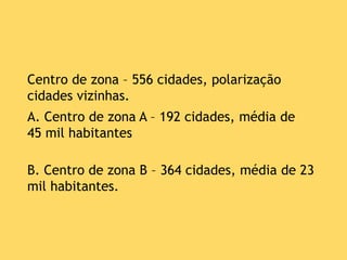 Centro de zona – 556 cidades, polarização
cidades vizinhas.
A. Centro de zona A – 192 cidades, média de
45 mil habitantes
B. Centro de zona B – 364 cidades, média de 23
mil habitantes.
 