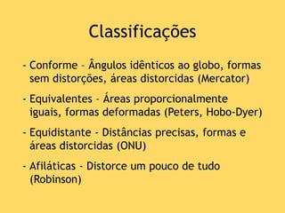Classificações
- Conforme – Ângulos idênticos ao globo, formas
sem distorções, áreas distorcidas (Mercator)
- Equivalentes – Áreas proporcionalmente
iguais, formas deformadas (Peters, Hobo-Dyer)
- Equidistante - Distâncias precisas, formas e
áreas distorcidas (ONU)
- Afiláticas - Distorce um pouco de tudo
(Robinson)
 