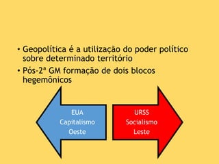 • Geopolítica é a utilização do poder político
sobre determinado território
• Pós-2ª GM formação de dois blocos
hegemônicos
EUA
Capitalismo
Oeste
URSS
Socialismo
Leste
 