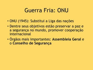 Guerra Fria: ONU
• ONU (1945): Substitui a Liga das nações
• Dentre seus objetivos estão preservar a paz e
a segurança no mundo, promover cooperação
internacional
• Órgãos mais importantes: Assembleia Geral e
o Conselho de Segurança
 