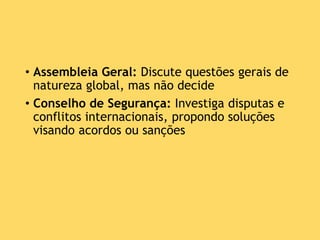 • Assembleia Geral: Discute questões gerais de
natureza global, mas não decide
• Conselho de Segurança: Investiga disputas e
conflitos internacionais, propondo soluções
visando acordos ou sanções
 