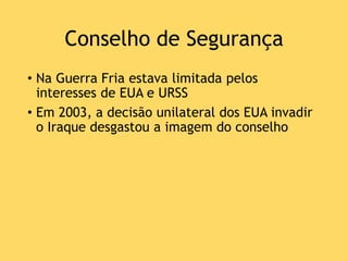 Conselho de Segurança
• Na Guerra Fria estava limitada pelos
interesses de EUA e URSS
• Em 2003, a decisão unilateral dos EUA invadir
o Iraque desgastou a imagem do conselho
 