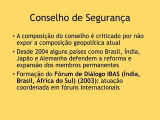 Conselho de Segurança
• A composição do conselho é criticado por não
expor a composição geopolítica atual
• Desde 2004 alguns países como Brasil, Índia,
Japão e Alemanha defendem a reforma e
expansão dos membros permanentes
• Formação do Fórum de Diálogo IBAS (Índia,
Brasil, África do Sul) (2003): atuação
coordenada em fóruns internacionais
 