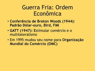 Guerra Fria: Ordem
Econômica
• Conferência de Breton Woods (1944):
Padrão Dólar-ouro, Bird, FMI
• GATT (1947): Estimular comércio e o
multilateralismo
• Em 1995 mudou seu nome para Organização
Mundial do Comércio (OMC)
 