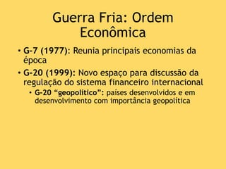 Guerra Fria: Ordem
Econômica
• G-7 (1977): Reunia principais economias da
época
• G-20 (1999): Novo espaço para discussão da
regulação do sistema financeiro internacional
• G-20 “geopolítico”: países desenvolvidos e em
desenvolvimento com importância geopolítica
 