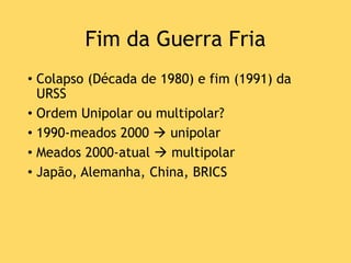 Fim da Guerra Fria
• Colapso (Década de 1980) e fim (1991) da
URSS
• Ordem Unipolar ou multipolar?
• 1990-meados 2000  unipolar
• Meados 2000-atual  multipolar
• Japão, Alemanha, China, BRICS
 