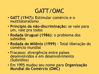 GATT/OMC
• GATT (1947): Estimular comércio e o
multilateralismo
• Princípio da não-discriminação: se vale para
um, vale pra todos
• Rodada Uruguai (1986): o problema dos
subsídios
• Rodada do Milênio (1999) - Total liberação do
comércio mundial
• Fracasso: divergência entre países
desenvolvidos e em desenvolvimento
(Subsídios)
• Em 1995 mudou seu nome para Organização
Mundial do Comércio (OMC)
 
