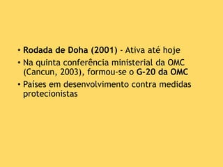 • Rodada de Doha (2001) - Ativa até hoje
• Na quinta conferência ministerial da OMC
(Cancun, 2003), formou-se o G-20 da OMC
• Países em desenvolvimento contra medidas
protecionistas
 
