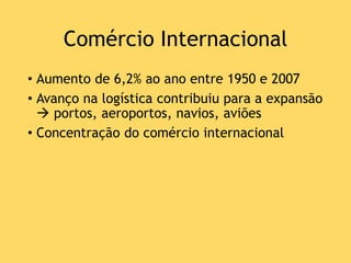 Comércio Internacional
• Aumento de 6,2% ao ano entre 1950 e 2007
• Avanço na logística contribuiu para a expansão
 portos, aeroportos, navios, aviões
• Concentração do comércio internacional
 